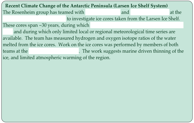 Recent Climate Change of the Antarctic Peninsula (Larsen Ice Shelf System)
The Rosenheim group has teamed with Noel Gourmelen and Andrew Shepherd at the Leeds Center for Polar Science to investigate ice cores taken from the Larsen Ice Shelf.  These cores span ~30 years, during which significant change has taken place on the ice shelf and during which only limited local or regional meteorological time series are available.  The team has measured hydrogen and oxygen isotope ratios of the water melted from the ice cores.  Work on the ice cores was performed by members of both teams at the British Antarctic Survey.  The work suggests marine driven thinning of the ice, and limited atmospheric warming of the region.